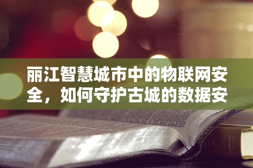 丽江智慧城市中的物联网安全，如何守护古城的数据安全？