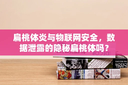 扁桃体炎与物联网安全，数据泄露的隐秘扁桃体吗？