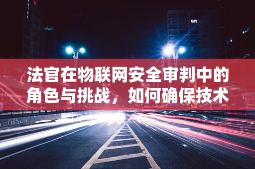 法官在物联网安全审判中的角色与挑战，如何确保技术正义？