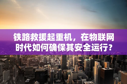 铁路救援起重机，在物联网时代如何确保其安全运行？