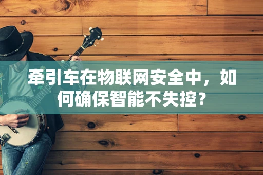 牵引车在物联网安全中，如何确保智能不失控？