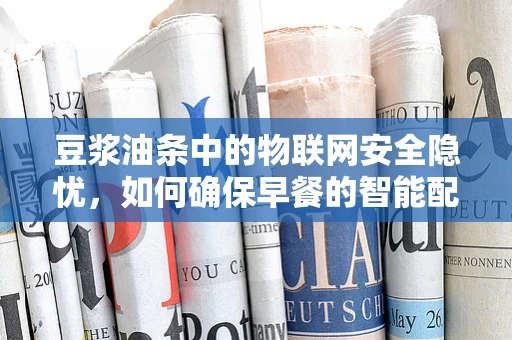 豆浆油条中的物联网安全隐忧，如何确保早餐的智能配送安全无虞？
