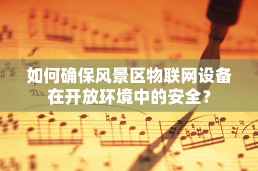 如何确保风景区物联网设备在开放环境中的安全？