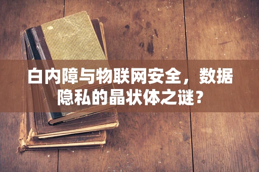 白内障与物联网安全，数据隐私的晶状体之谜？