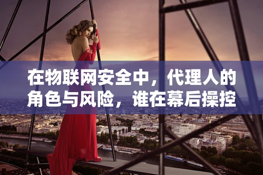 在物联网安全中，代理人的角色与风险，谁在幕后操控安全？