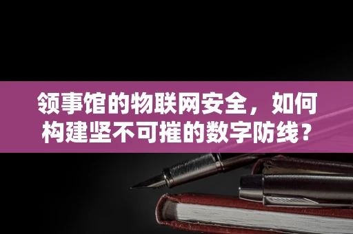 领事馆的物联网安全，如何构建坚不可摧的数字防线？