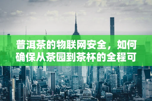 普洱茶的物联网安全，如何确保从茶园到茶杯的全程可追溯？