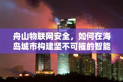 舟山物联网安全，如何在海岛城市构建坚不可摧的智能防护网？