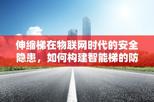 伸缩梯在物联网时代的安全隐患，如何构建智能梯的防护网？