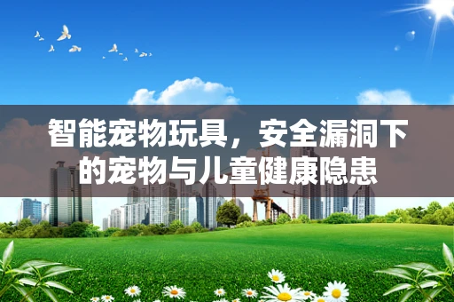 智能宠物玩具，安全漏洞下的宠物与儿童健康隐患