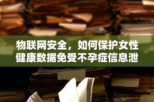 物联网安全，如何保护女性健康数据免受不孕症信息泄露之忧？