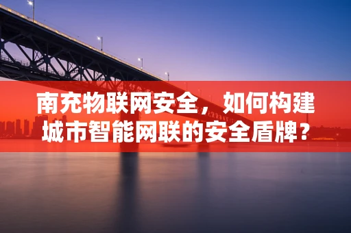 南充物联网安全，如何构建城市智能网联的安全盾牌？