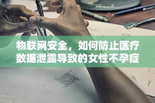 物联网安全，如何防止医疗数据泄露导致的女性不孕症隐私泄露？