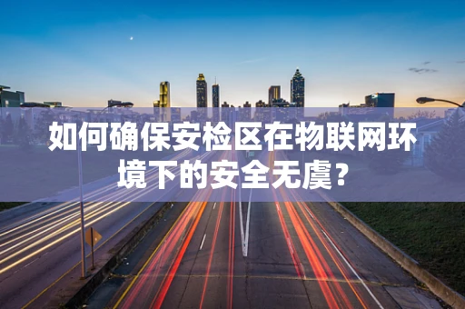 如何确保安检区在物联网环境下的安全无虞？