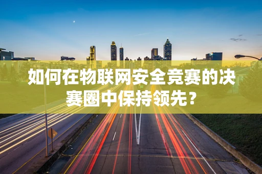 如何在物联网安全竞赛的决赛圈中保持领先？