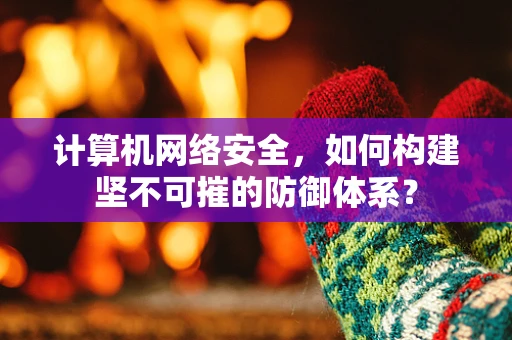 计算机网络安全，如何构建坚不可摧的防御体系？