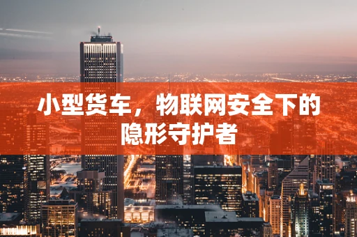 小型货车，物联网安全下的隐形守护者