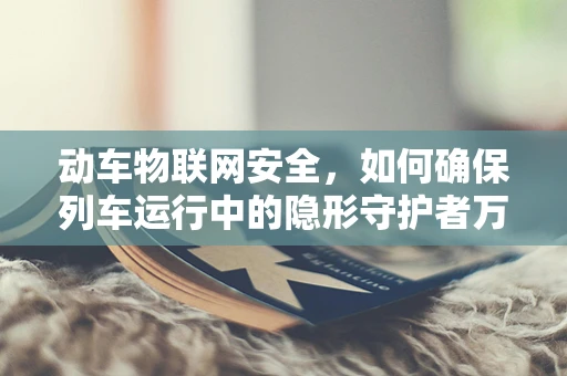 动车物联网安全，如何确保列车运行中的隐形守护者万无一失？