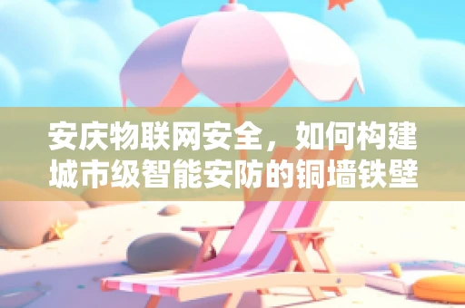 安庆物联网安全，如何构建城市级智能安防的铜墙铁壁？