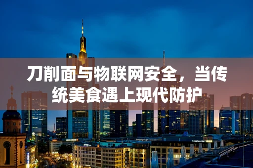 刀削面与物联网安全，当传统美食遇上现代防护
