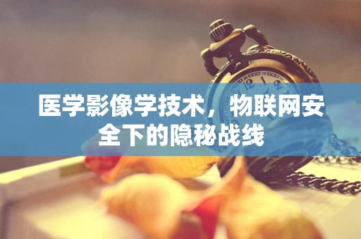 医学影像学技术，物联网安全下的隐秘战线