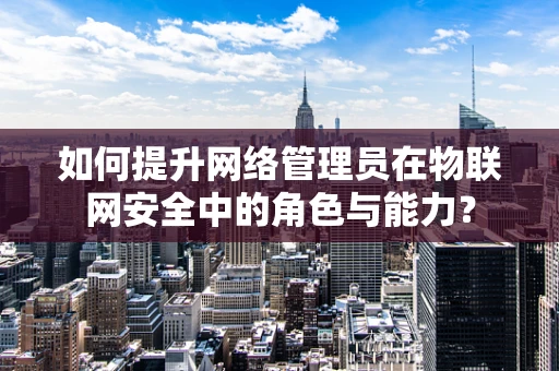 如何提升网络管理员在物联网安全中的角色与能力？