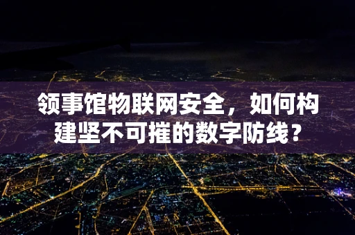 领事馆物联网安全，如何构建坚不可摧的数字防线？