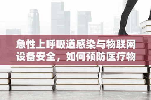 急性上呼吸道感染与物联网设备安全，如何预防医疗物联网的潜在风险？
