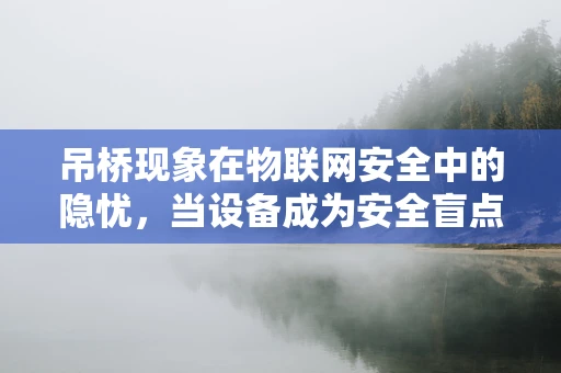 吊桥现象在物联网安全中的隐忧，当设备成为安全盲点？