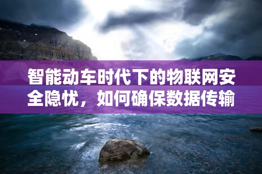 智能动车时代下的物联网安全隐忧，如何确保数据传输的零风险？