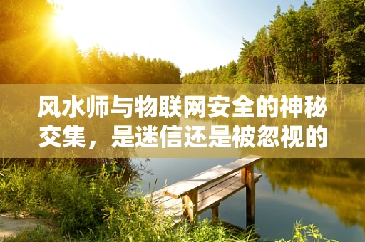 风水师与物联网安全的神秘交集，是迷信还是被忽视的防护策略？
