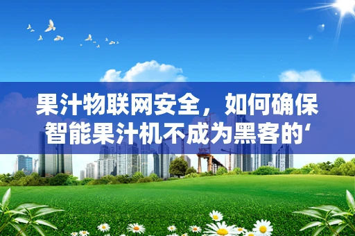 果汁物联网安全，如何确保智能果汁机不成为黑客的‘甜蜜陷阱’？
