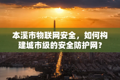 本溪市物联网安全，如何构建城市级的安全防护网？