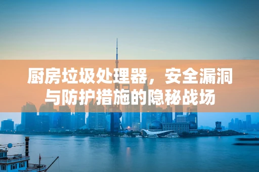 厨房垃圾处理器，安全漏洞与防护措施的隐秘战场