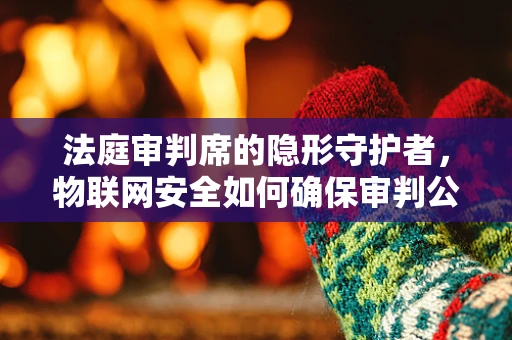 法庭审判席的隐形守护者，物联网安全如何确保审判公正？