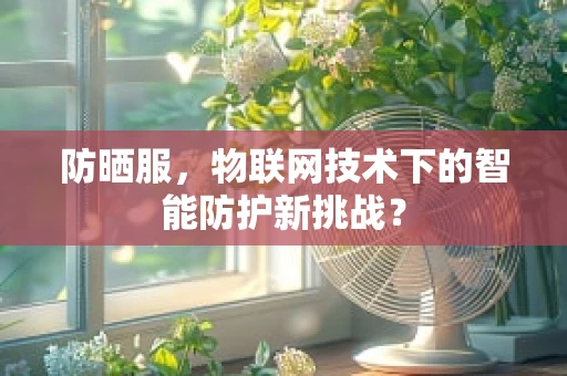 防晒服，物联网技术下的智能防护新挑战？