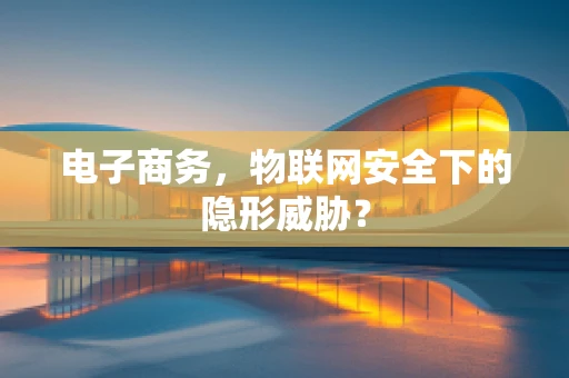电子商务，物联网安全下的隐形威胁？