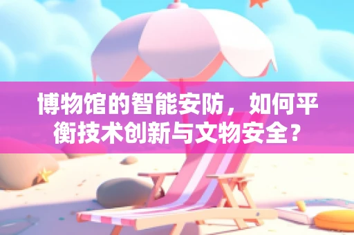 博物馆的智能安防，如何平衡技术创新与文物安全？