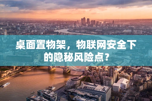 桌面置物架，物联网安全下的隐秘风险点？