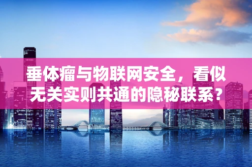 垂体瘤与物联网安全，看似无关实则共通的隐秘联系？