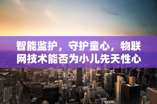 智能监护，守护童心，物联网技术能否为小儿先天性心脏病诊疗带来新突破？