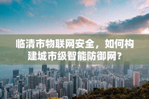 临清市物联网安全，如何构建城市级智能防御网？
