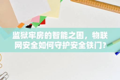 监狱牢房的智能之困，物联网安全如何守护安全铁门？