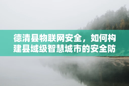 德清县物联网安全，如何构建县域级智慧城市的安全防线？