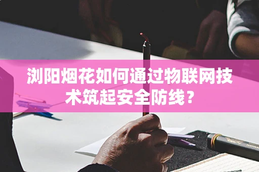 浏阳烟花如何通过物联网技术筑起安全防线？