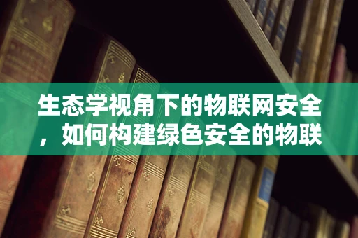 生态学视角下的物联网安全，如何构建绿色安全的物联网生态？