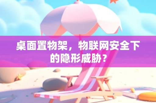 桌面置物架，物联网安全下的隐形威胁？