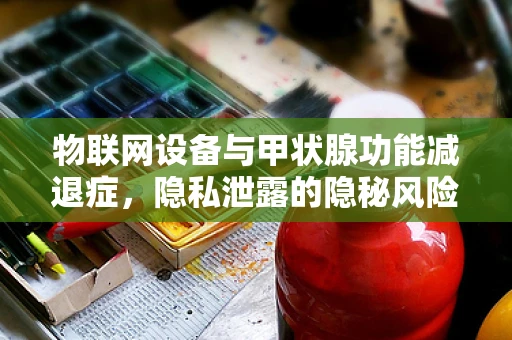 物联网设备与甲状腺功能减退症，隐私泄露的隐秘风险？