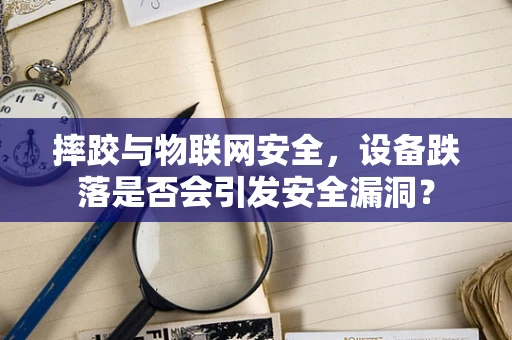 摔跤与物联网安全，设备跌落是否会引发安全漏洞？