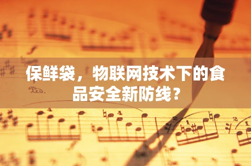 保鲜袋，物联网技术下的食品安全新防线？